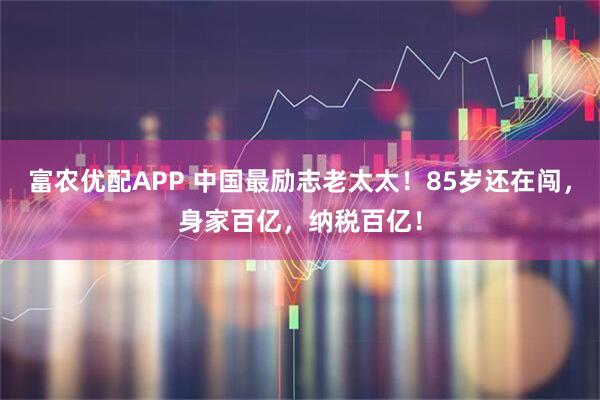 富农优配APP 中国最励志老太太！85岁还在闯，身家百亿，纳税百亿！