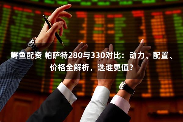 鳄鱼配资 帕萨特280与330对比:动力、配置、价格全解析,选谁更值?