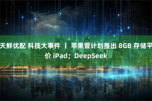 天鲜优配 科技大事件 丨 苹果曾计划推出 8GB 存储平价 iPad；DeepSeek