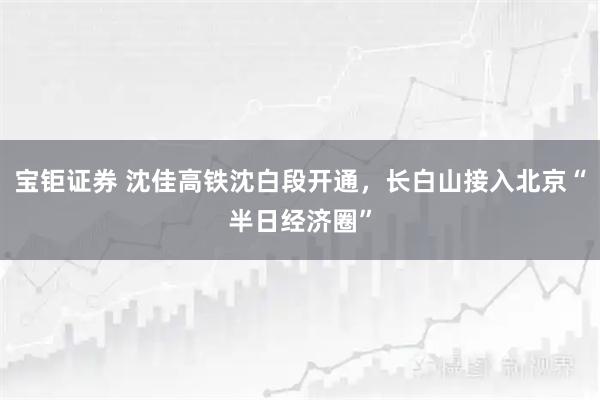 宝钜证券 沈佳高铁沈白段开通，长白山接入北京“半日经济圈”