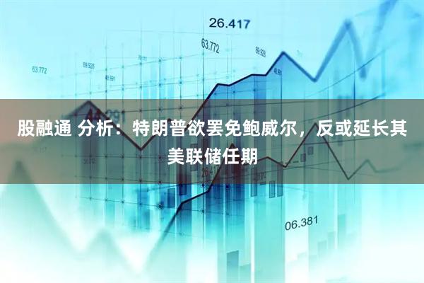 股融通 分析：特朗普欲罢免鲍威尔，反或延长其美联储任期